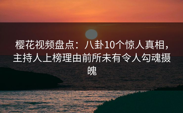 樱花视频盘点：八卦10个惊人真相，主持人上榜理由前所未有令人勾魂摄魄