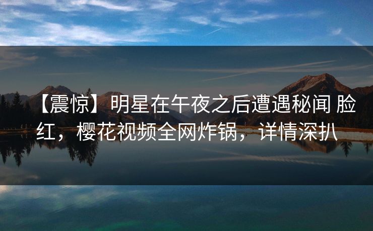 【震惊】明星在午夜之后遭遇秘闻 脸红，樱花视频全网炸锅，详情深扒
