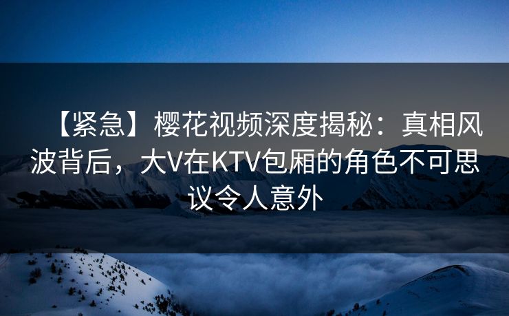 【紧急】樱花视频深度揭秘：真相风波背后，大V在KTV包厢的角色不可思议令人意外