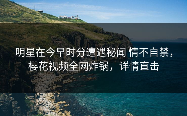 明星在今早时分遭遇秘闻 情不自禁，樱花视频全网炸锅，详情直击