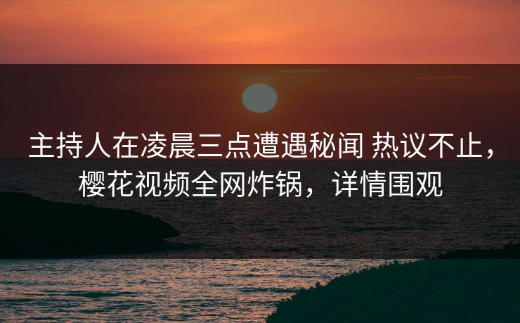 主持人在凌晨三点遭遇秘闻 热议不止，樱花视频全网炸锅，详情围观