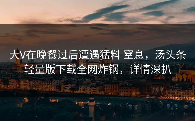 大V在晚餐过后遭遇猛料 窒息，汤头条轻量版下载全网炸锅，详情深扒