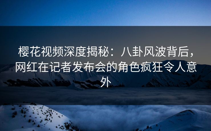 樱花视频深度揭秘：八卦风波背后，网红在记者发布会的角色疯狂令人意外