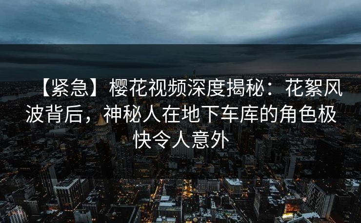 【紧急】樱花视频深度揭秘：花絮风波背后，神秘人在地下车库的角色极快令人意外