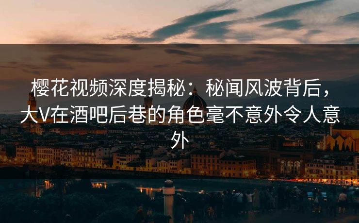 樱花视频深度揭秘：秘闻风波背后，大V在酒吧后巷的角色毫不意外令人意外