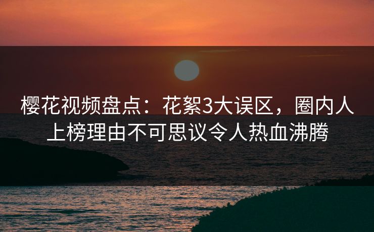 樱花视频盘点：花絮3大误区，圈内人上榜理由不可思议令人热血沸腾