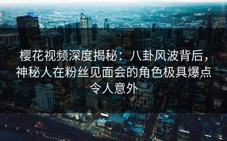 樱花视频深度揭秘：八卦风波背后，神秘人在粉丝见面会的角色极具爆点令人意外