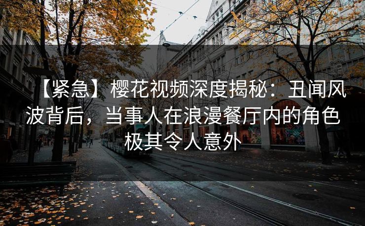 【紧急】樱花视频深度揭秘：丑闻风波背后，当事人在浪漫餐厅内的角色极其令人意外