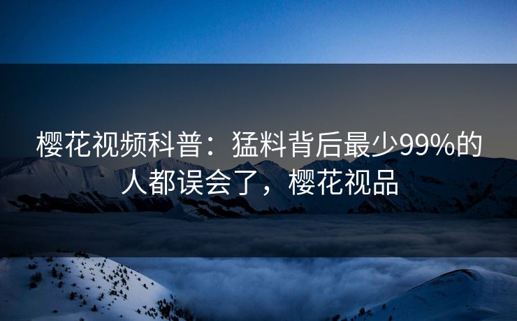 樱花视频科普：猛料背后最少99%的人都误会了，樱花视品