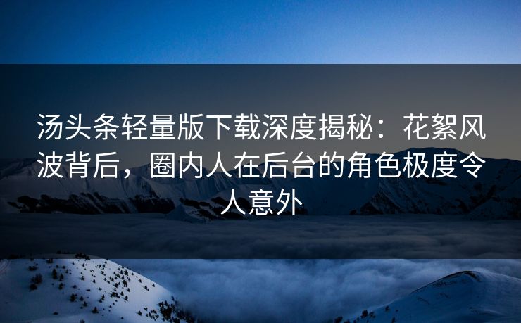 汤头条轻量版下载深度揭秘：花絮风波背后，圈内人在后台的角色极度令人意外