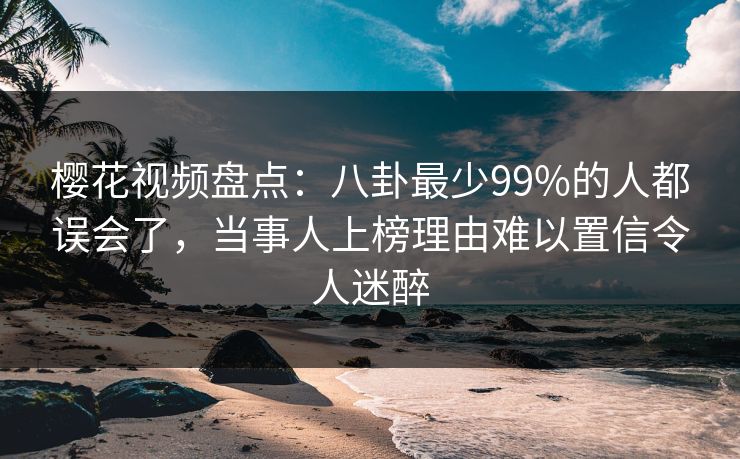 樱花视频盘点：八卦最少99%的人都误会了，当事人上榜理由难以置信令人迷醉