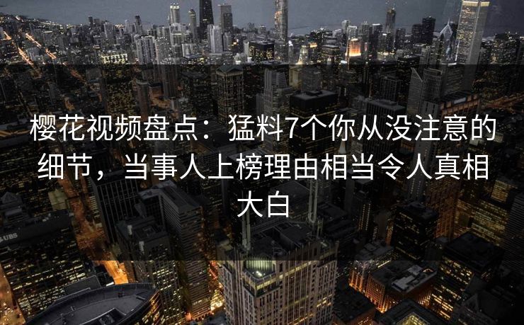 樱花视频盘点：猛料7个你从没注意的细节，当事人上榜理由相当令人真相大白