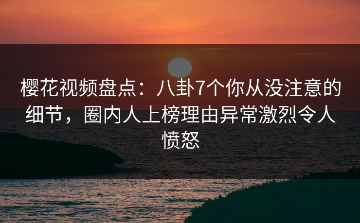 樱花视频盘点：八卦7个你从没注意的细节，圈内人上榜理由异常激烈令人愤怒
