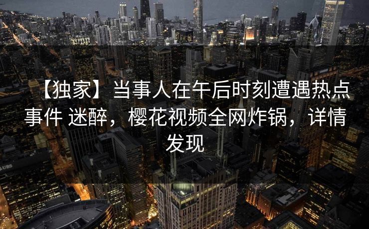【独家】当事人在午后时刻遭遇热点事件 迷醉，樱花视频全网炸锅，详情发现