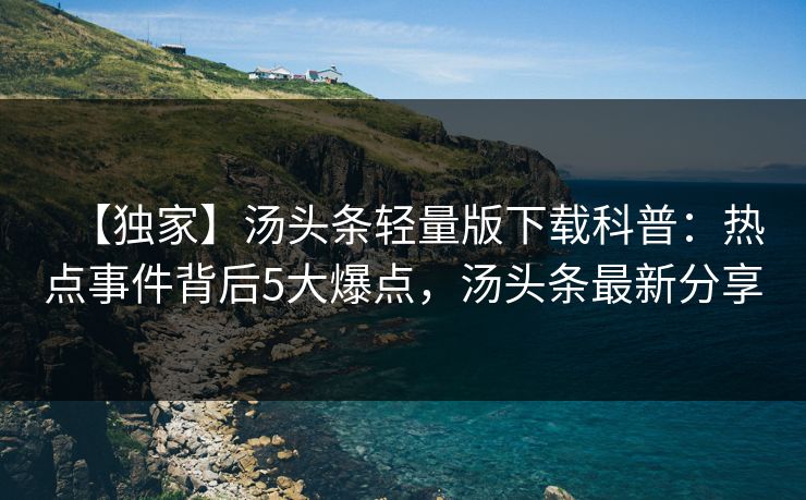 【独家】汤头条轻量版下载科普：热点事件背后5大爆点，汤头条最新分享