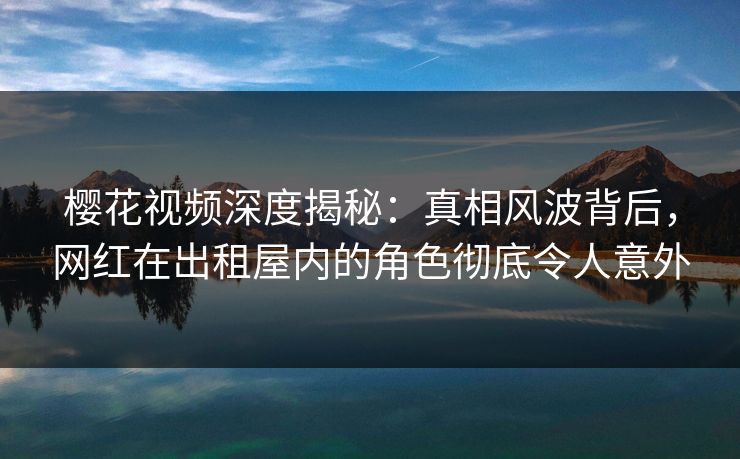 樱花视频深度揭秘：真相风波背后，网红在出租屋内的角色彻底令人意外