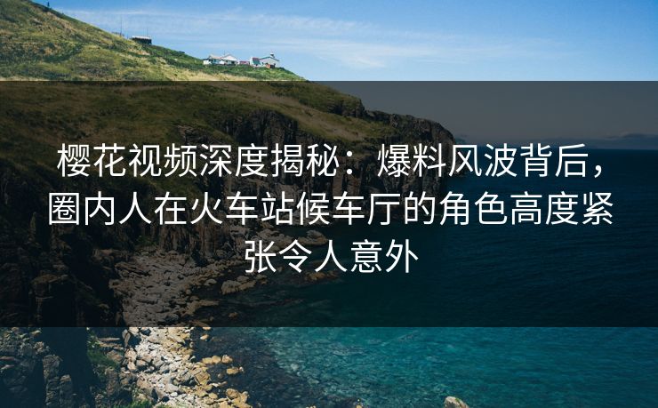樱花视频深度揭秘：爆料风波背后，圈内人在火车站候车厅的角色高度紧张令人意外