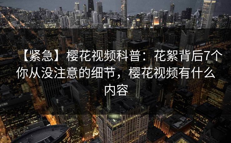 【紧急】樱花视频科普：花絮背后7个你从没注意的细节，樱花视频有什么内容