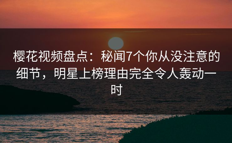 樱花视频盘点：秘闻7个你从没注意的细节，明星上榜理由完全令人轰动一时