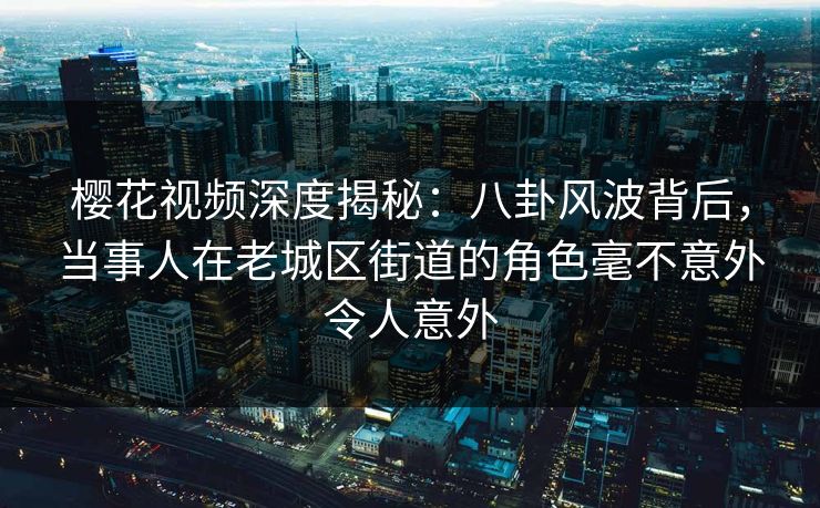 樱花视频深度揭秘：八卦风波背后，当事人在老城区街道的角色毫不意外令人意外