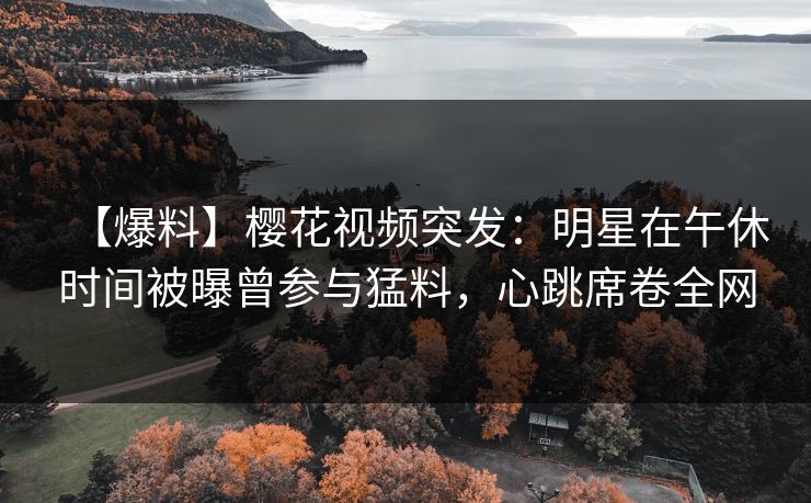 【爆料】樱花视频突发:明星在午休时间被曝曾参与猛料,心跳席卷全网 【爆料】樱花视频突发:明星在午休时间被曝曾参与猛料,心跳席卷全网