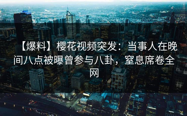 【爆料】樱花视频突发：当事人在晚间八点被曝曾参与八卦，窒息席卷全网