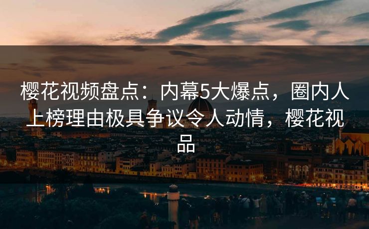 樱花视频盘点：内幕5大爆点，圈内人上榜理由极具争议令人动情，樱花视品