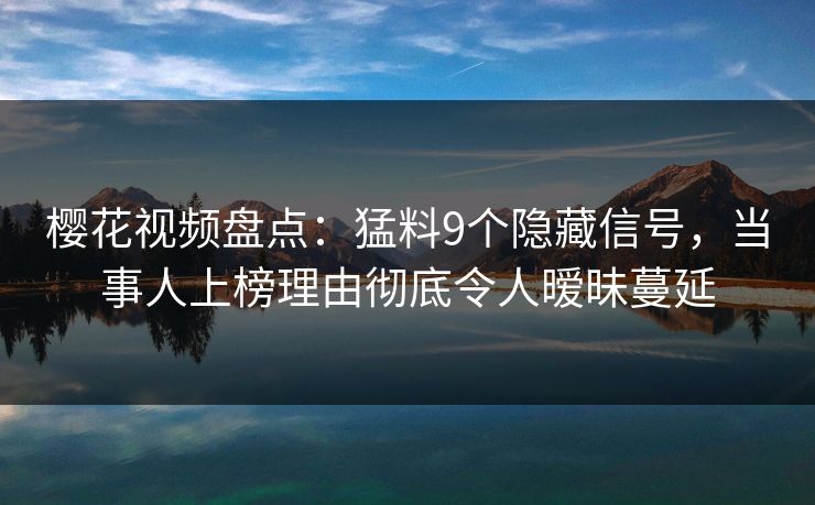 樱花视频盘点：猛料9个隐藏信号，当事人上榜理由彻底令人暧昧蔓延