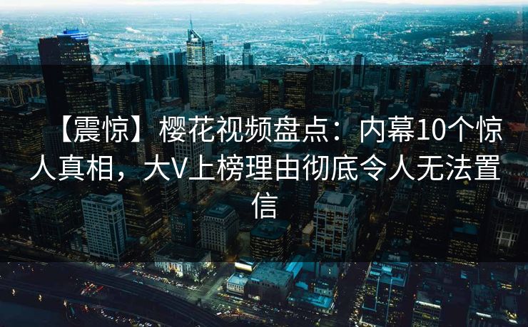 【震惊】樱花视频盘点:内幕10个惊人真相,大V上榜理由彻底令人无法置信 【震惊】樱花视频盘点:内幕10个惊人真相,大V上榜理由彻底令人无法置信