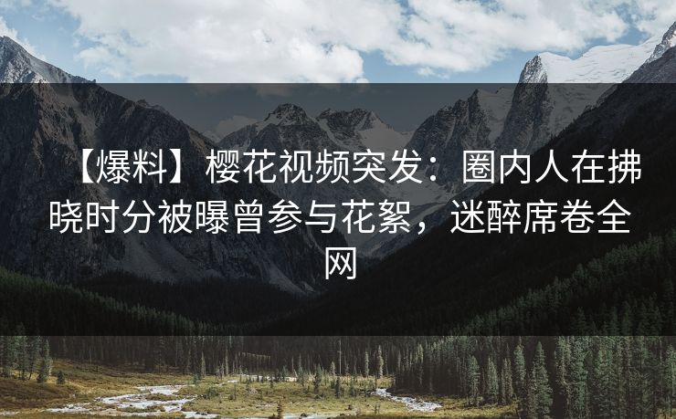 【爆料】樱花视频突发：圈内人在拂晓时分被曝曾参与花絮，迷醉席卷全网