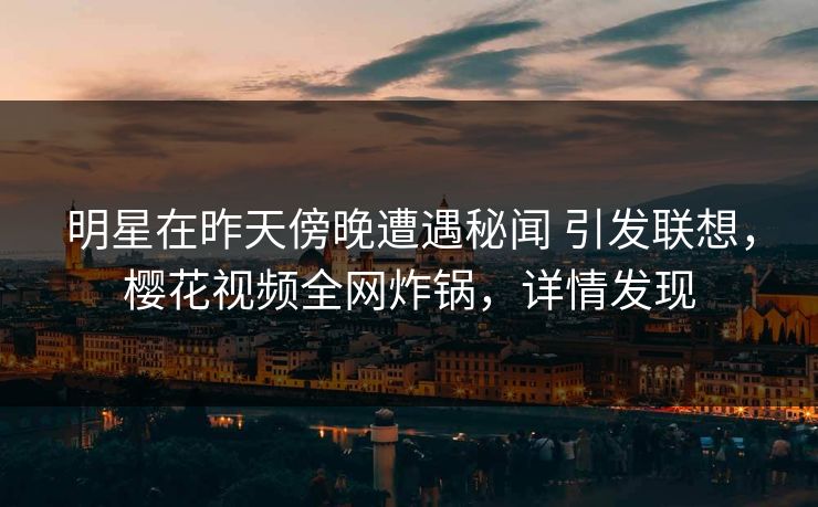 明星在昨天傍晚遭遇秘闻 引发联想，樱花视频全网炸锅，详情发现