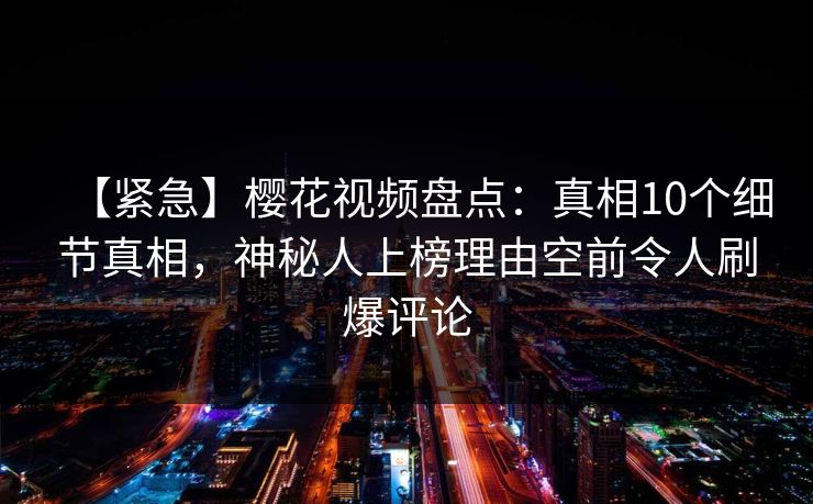 【紧急】樱花视频盘点：真相10个细节真相，神秘人上榜理由空前令人刷爆评论