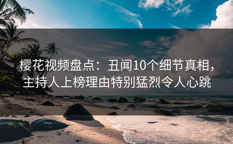 樱花视频盘点：丑闻10个细节真相，主持人上榜理由特别猛烈令人心跳