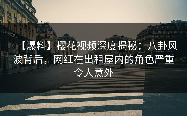 【爆料】樱花视频深度揭秘：八卦风波背后，网红在出租屋内的角色严重令人意外