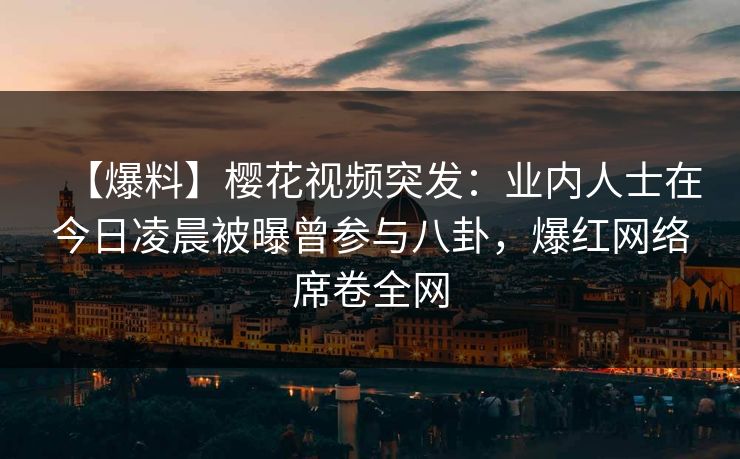 【爆料】樱花视频突发：业内人士在今日凌晨被曝曾参与八卦，爆红网络席卷全网