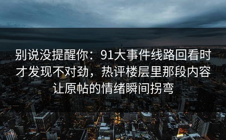 别说没提醒你：91大事件线路回看时才发现不对劲，热评楼层里那段内容让原帖的情绪瞬间拐弯