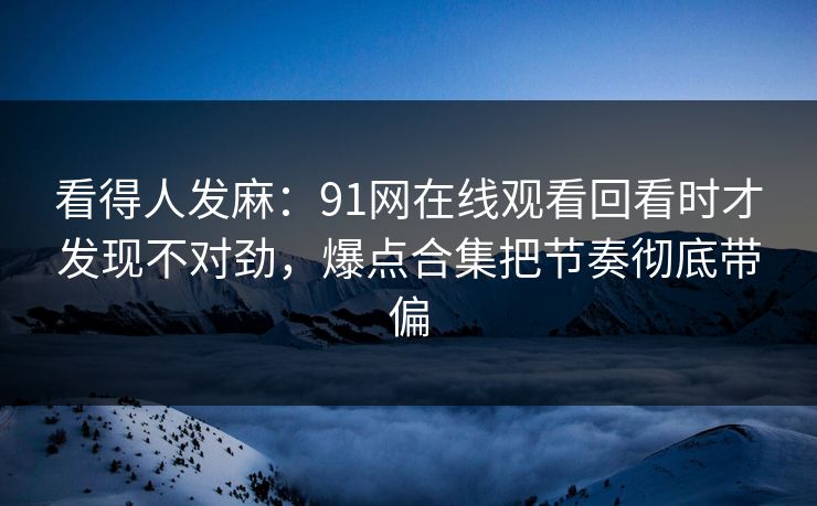 看得人发麻:91网在线观看回看时才发现不对劲,爆点合集把节奏彻底带偏 看得人发麻:91网在线观看回看时才发现不对劲,爆点合集把节奏彻底带偏