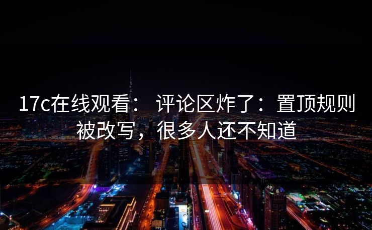 17c在线观看： 评论区炸了：置顶规则被改写，很多人还不知道