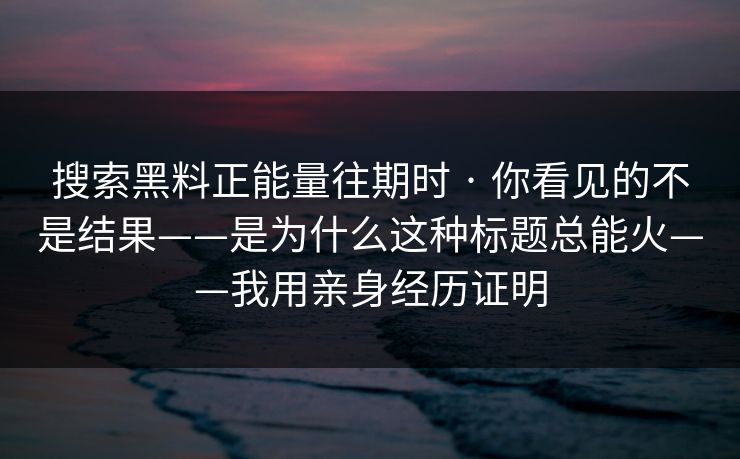 搜索黑料正能量往期时 · 你看见的不是结果——是为什么这种标题总能火——我用亲身经历证明