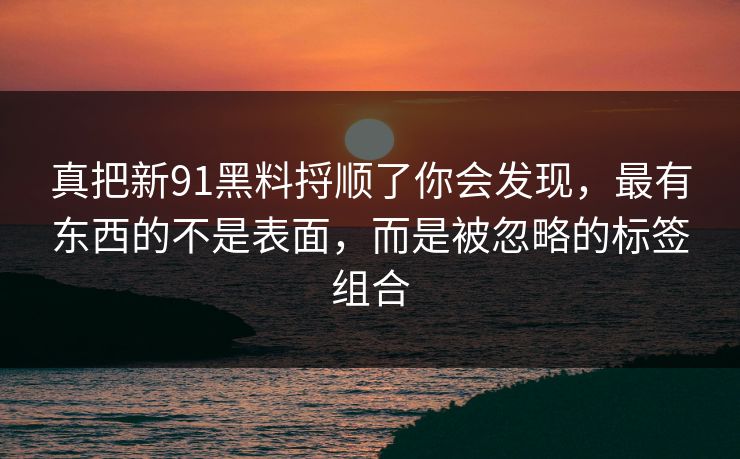 真把新91黑料捋顺了你会发现,最有东西的不是表面,而是被忽略的标签组合 真把新91黑料捋顺了你会发现,最有东西的不是表面,而是被忽略的标签组合