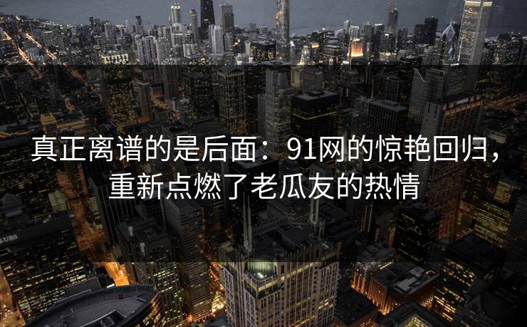 真正离谱的是后面：91网的惊艳回归，重新点燃了老瓜友的热情