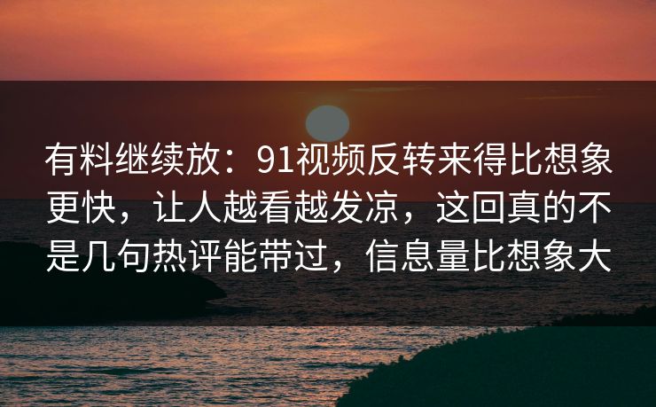 有料继续放：91视频反转来得比想象更快，让人越看越发凉，这回真的不是几句热评能带过，信息量比想象大