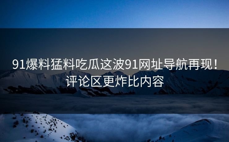 91爆料猛料吃瓜这波91网址导航再现！评论区更炸比内容