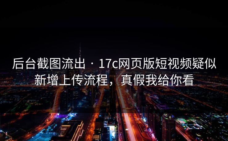 后台截图流出 · 17c网页版短视频疑似新增上传流程，真假我给你看