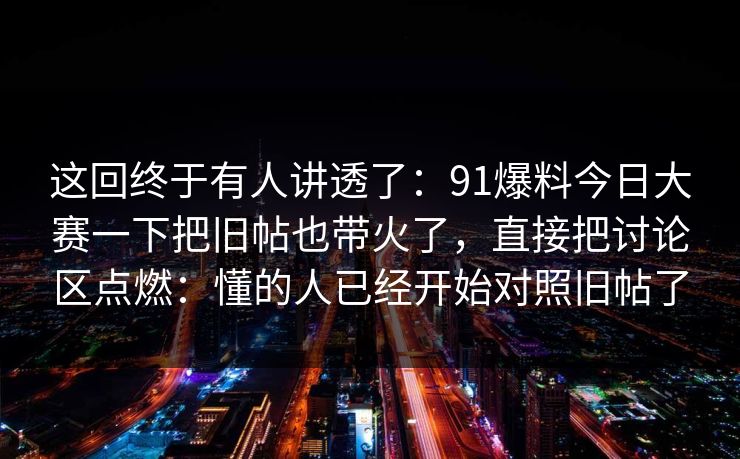 这回终于有人讲透了：91爆料今日大赛一下把旧帖也带火了，直接把讨论区点燃：懂的人已经开始对照旧帖了