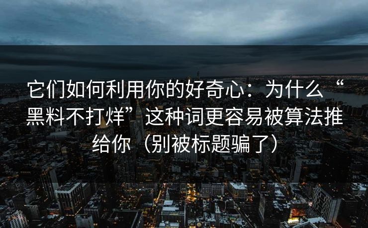 它们如何利用你的好奇心：为什么“黑料不打烊”这种词更容易被算法推给你（别被标题骗了）