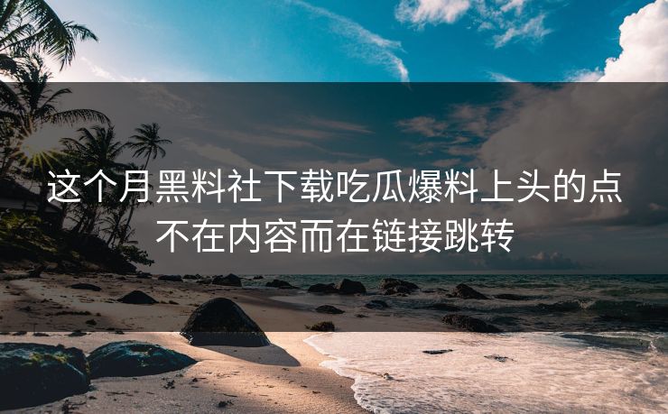 这个月黑料社下载吃瓜爆料上头的点不在内容而在链接跳转
