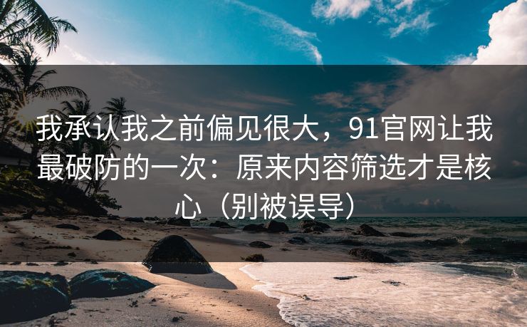 我承认我之前偏见很大，91官网让我最破防的一次：原来内容筛选才是核心（别被误导）