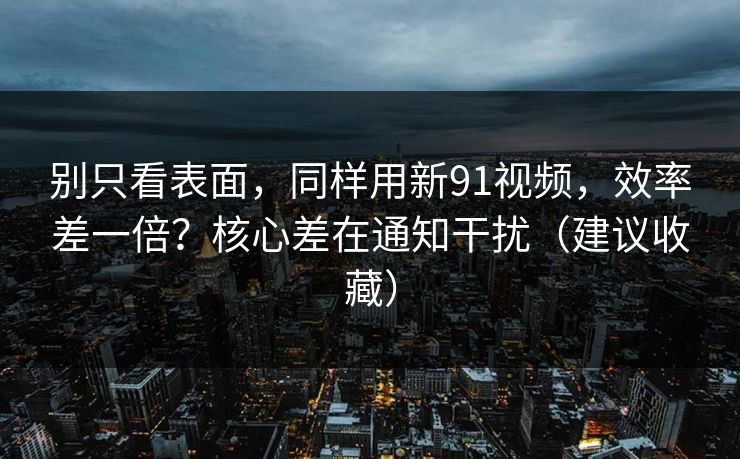 别只看表面，同样用新91视频，效率差一倍？核心差在通知干扰（建议收藏）
