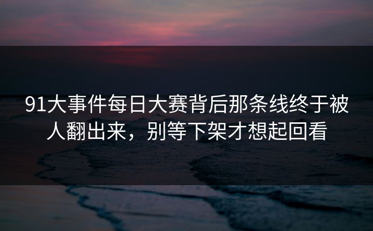 91大事件每日大赛背后那条线终于被人翻出来，别等下架才想起回看